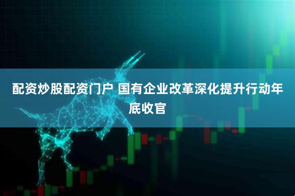 配资炒股配资门户 国有企业改革深化提升行动年底收官