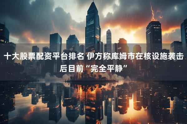 十大股票配资平台排名 伊方称库姆市在核设施袭击后目前“完全平静”