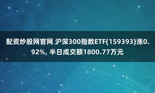 配资炒股网官网 沪深300指数ETF(159393)涨0.92%, 半日成交额1800.77万元