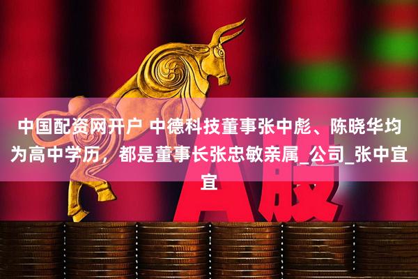 中国配资网开户 中德科技董事张中彪、陈晓华均为高中学历，都是董事长张忠敏亲属_公司_张中宜