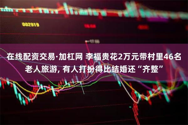 在线配资交易·加杠网 李福贵花2万元带村里46名老人旅游, 有人打扮得比结婚还“齐整”