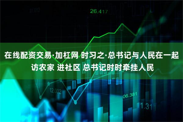 在线配资交易·加杠网 时习之·总书记与人民在一起 访农家 进社区 总书记时时牵挂人民