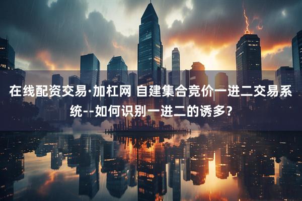 在线配资交易·加杠网 自建集合竞价一进二交易系统--如何识别一进二的诱多？
