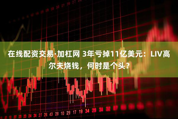 在线配资交易·加杠网 3年亏掉11亿美元：LIV高尔夫烧钱，何时是个头？