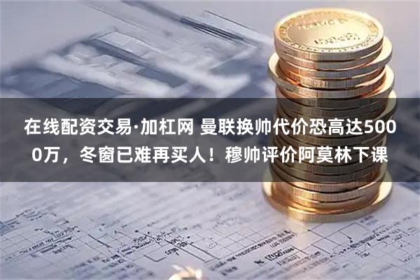 在线配资交易·加杠网 曼联换帅代价恐高达5000万，冬窗已难再买人！穆帅评价阿莫林下课