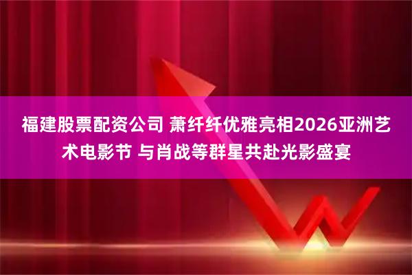 福建股票配资公司 萧纤纤优雅亮相2026亚洲艺术电影节 与肖战等群星共赴光影盛宴