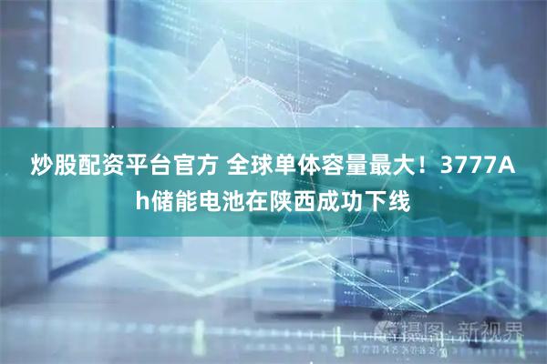 炒股配资平台官方 全球单体容量最大！3777Ah储能电池在陕西成功下线