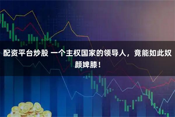 配资平台炒股 一个主权国家的领导人，竟能如此奴颜婢膝！