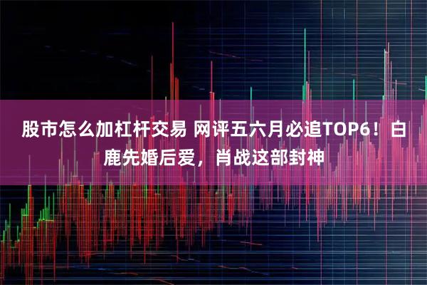 股市怎么加杠杆交易 网评五六月必追TOP6！白鹿先婚后爱，肖战这部封神