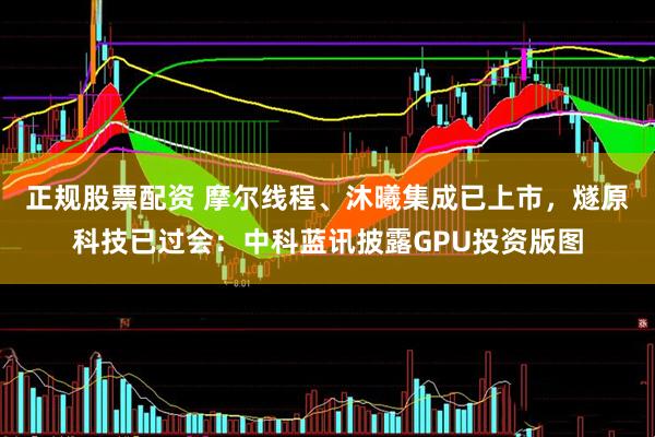 正规股票配资 摩尔线程、沐曦集成已上市，燧原科技已过会：中科蓝讯披露GPU投资版图